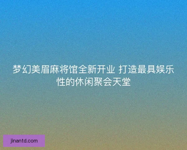 梦幻美眉麻将馆全新开业 打造最具娱乐性的休闲聚会天堂