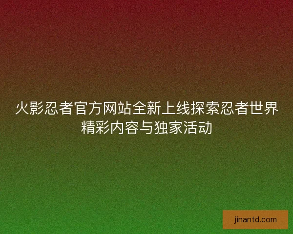 火影忍者官方网站全新上线探索忍者世界精彩内容与独家活动
