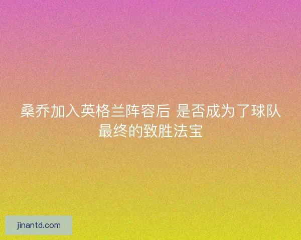 桑乔加入英格兰阵容后 是否成为了球队最终的致胜法宝