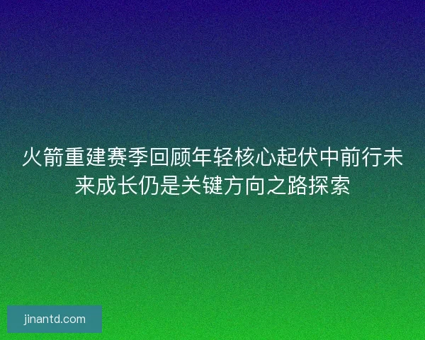 火箭重建赛季回顾年轻核心起伏中前行未来成长仍是关键方向之路探索