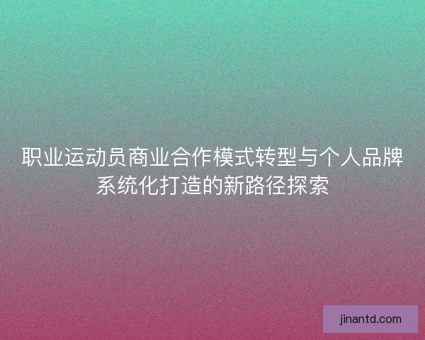职业运动员商业合作模式转型与个人品牌系统化打造的新路径探索