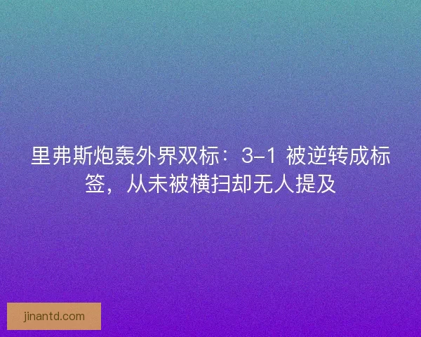 里弗斯炮轰外界双标：3-1 被逆转成标签，从未被横扫却无人提及