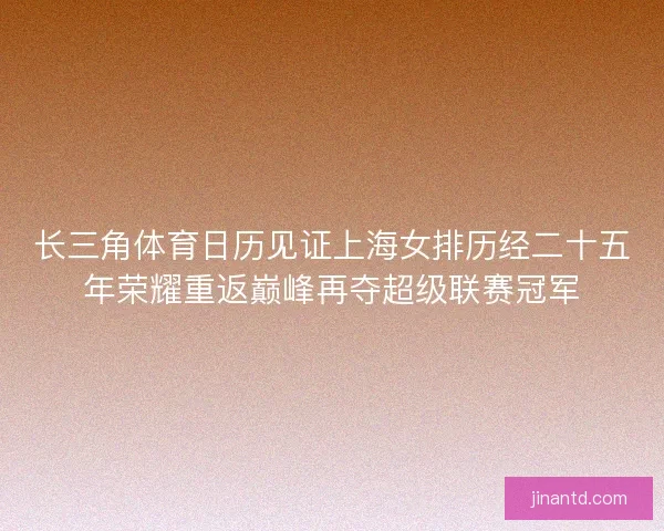 长三角体育日历见证上海女排历经二十五年荣耀重返巅峰再夺超级联赛冠军