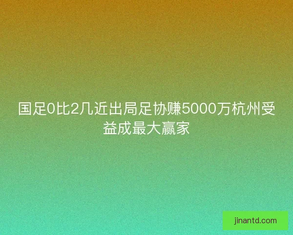 国足0比2几近出局足协赚5000万杭州受益成最大赢家