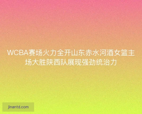 WCBA赛场火力全开山东赤水河酒女篮主场大胜陕西队展现强劲统治力