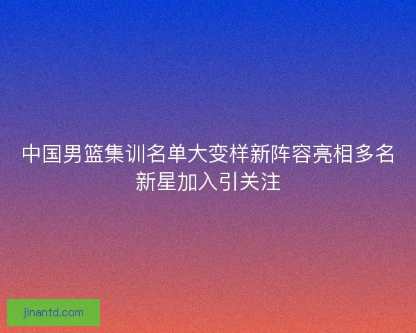 中国男篮集训名单大变样新阵容亮相多名新星加入引关注