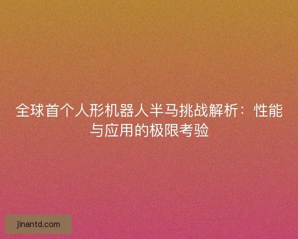 全球首个人形机器人半马挑战解析：性能与应用的极限考验