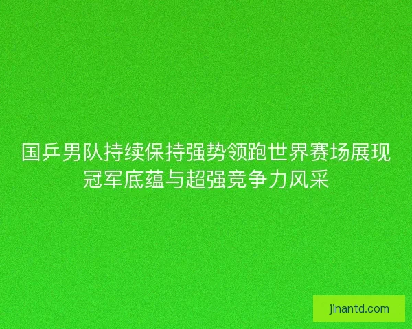 国乒男队持续保持强势领跑世界赛场展现冠军底蕴与超强竞争力风采