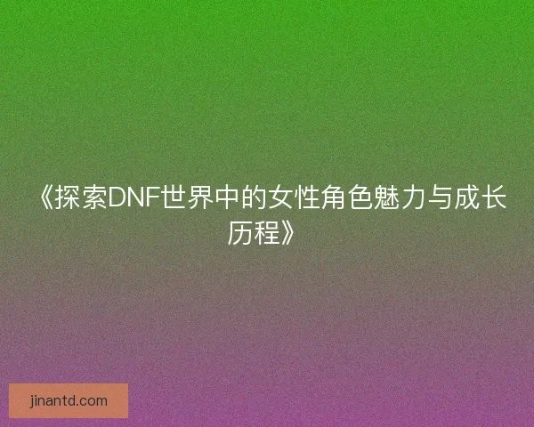 《探索DNF世界中的女性角色魅力与成长历程》
