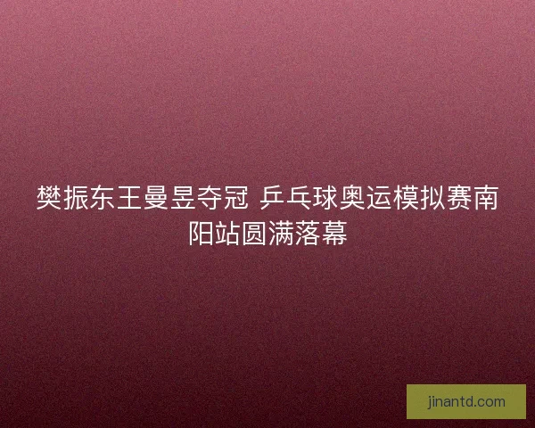 樊振东王曼昱夺冠 乒乓球奥运模拟赛南阳站圆满落幕